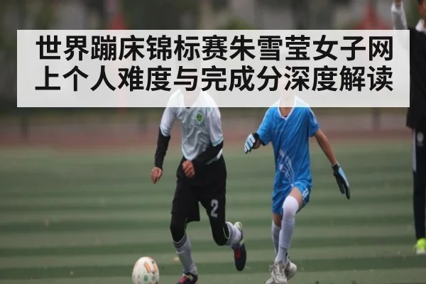 世界蹦床锦标赛朱雪莹女子网上个人难度与完成分深度解读